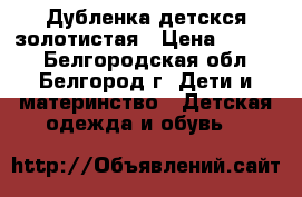 Дубленка детскся золотистая › Цена ­ 4 000 - Белгородская обл., Белгород г. Дети и материнство » Детская одежда и обувь   